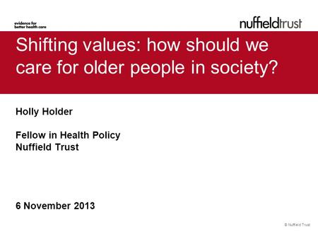 © Nuffield Trust Shifting values: how should we care for older people in society? Holly Holder Fellow in Health Policy Nuffield Trust 6 November 2013.