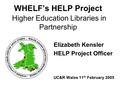 WHELF’s HELP Project Higher Education Libraries in Partnership Elizabeth Kensler HELP Project Officer UC&R Wales 11 th February 2005.