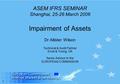 1 ASEM IFRS SEMINAR Shanghai, 25-26 March 2006 Impairment of Assets Dr Allister Wilson Technical & Audit Partner Ernst & Young, UK Senior Advisor to the.