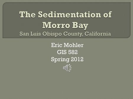 Eric Mohler GIS 582 Spring 2012  Morro Bay is a natural embayment located in San Luis Obispo County, California. A natural sandspit protects the harbor.