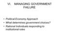 VI. MANAGING GOVERNMENT FAILURE Political Economy Approach What determines government choices? Rational Individuals responding to institutional rules.
