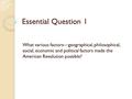 Essential Question 1 What various factors—geographical, philosophical, social, economic and political factors made the American Revolution possible?