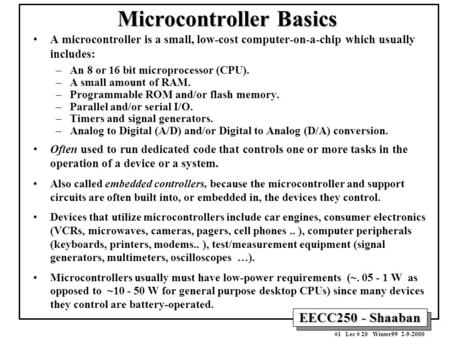EECC250 - Shaaban #1 Lec # 20 Winter99 2-9-2000 Microcontroller Basics A microcontroller is a small, low-cost computer-on-a-chip which usually includes: