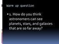 Warm up question  1. How do you think astronomers can see planets, stars, and galaxies that are so far away?