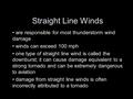 Straight Line Winds are responsible for most thunderstorm wind damage winds can exceed 100 mph one type of straight line wind is called the downburst;