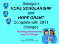 Georgia’s HOPE SCHOLARSHIP and HOPE GRANT Complete with 2011 changes Planning ahead to help pay for College! By Lue Healy, Effingham County High School.