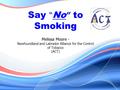 Say “ No ” to Smoking Melissa Moore - Newfoundland and Labrador Alliance for the Control of Tobacco (ACT)