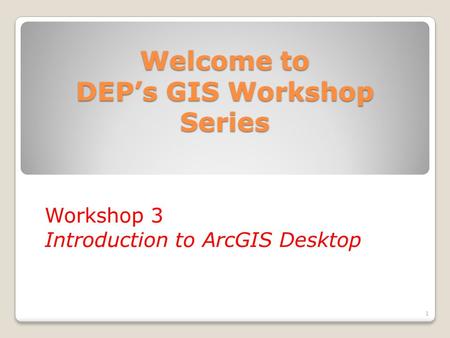 Welcome to DEP’s GIS Workshop Series Workshop 3 Introduction to ArcGIS Desktop 1.