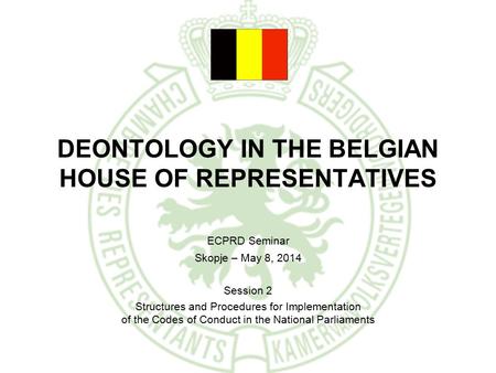 DEONTOLOGY IN THE BELGIAN HOUSE OF REPRESENTATIVES ECPRD Seminar Skopje – May 8, 2014 Session 2 Structures and Procedures for Implementation of the Codes.