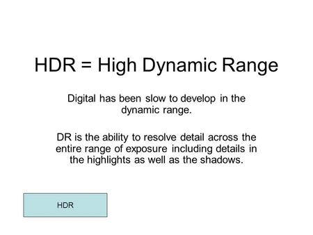 HDR = High Dynamic Range Digital has been slow to develop in the dynamic range. DR is the ability to resolve detail across the entire range of exposure.