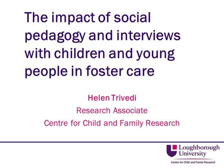 The impact of social pedagogy and interviews with children and young people in foster care Helen Trivedi Research Associate Centre for Child and Family.
