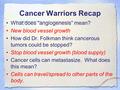 Cancer Warriors Recap What does “angiogenesis” mean? New blood vessel growth How did Dr. Folkman think cancerous tumors could be stopped? Stop blood vessel.