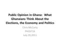 Public Opinion in Ghana: What Ghanaians Think About the Elections, the Economy and Politics Chris McCarty PHC6716 July 20,2011.