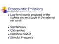 Otoacoustic Emissions Low-level sounds produced by the cochlea and recordable in the external ear canal. Spontaneous Click-evoked Distortion Product Stimulus.