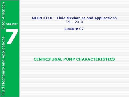 Fluid Mechanics and Applications Inter American Chapter 7 MEEN 3110 – Fluid Mechanics and Applications Fall - 2010 Lecture 07 CENTRIFUGAL PUMP CHARACTERISTICS.