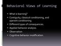 Behavioral Views of Learning  What is learning?  Contiguity, classical conditioning, and operant conditioning.  Different types of consequences.  Applied.