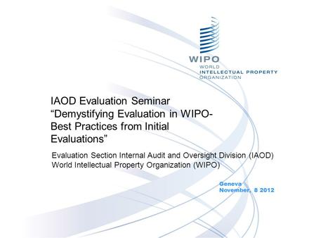 IAOD Evaluation Seminar “Demystifying Evaluation in WIPO- Best Practices from Initial Evaluations” Geneva November, 8 2012 Evaluation Section Internal.