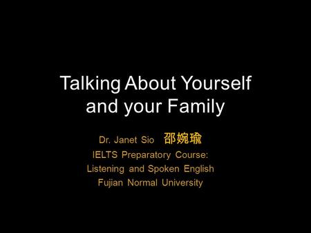 Dr. Janet Sio 邵婉瑜 IELTS Preparatory Course: Listening and Spoken English Fujian Normal University Talking About Yourself and your Family.