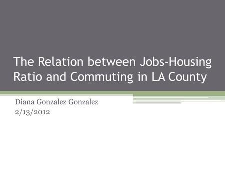 The Relation between Jobs-Housing Ratio and Commuting in LA County Diana Gonzalez Gonzalez 2/13/2012.