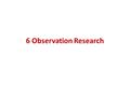 6 Observation Research. Nature of Observation Research Observation research: systematic process of recording patterns of occurrences or behaviors without.