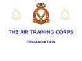 THE AIR TRAINING CORPS ORGANISATION. The Squadron This is the basic unit that makes up the ATC – and the point at which you will have joined the Corps,