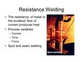 Resistance Welding The resistance of metal to the localized flow of current produces heat Process variables –Current –Time –Force Spot and seam welding.