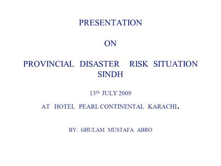 PRESENTATION ON PROVINCIAL DISASTER RISK SITUATION SINDH 13 th JULY 2009 AT HOTEL PEARL CONTINENTAL KARACHI. BY: GHULAM MUSTAFA ABRO.