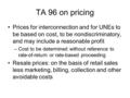 TA 96 on pricing Prices for interconnection and for UNEs to be based on cost, to be nondiscriminatory, and may include a reasonable profit –Cost to be.