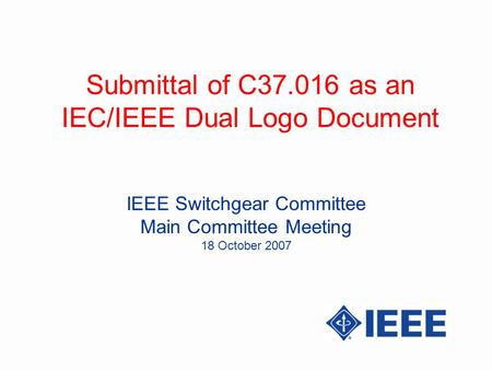 Submittal of C37.016 as an IEC/IEEE Dual Logo Document IEEE Switchgear Committee Main Committee Meeting 18 October 2007.
