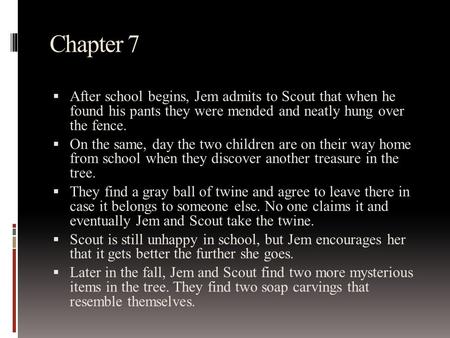 Chapter 7  After school begins, Jem admits to Scout that when he found his pants they were mended and neatly hung over the fence.  On the same, day the.