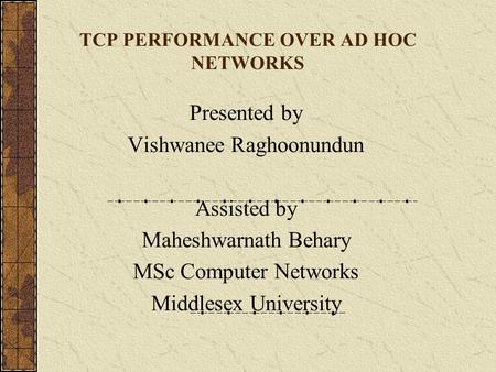 TCP PERFORMANCE OVER AD HOC NETWORKS Presented by Vishwanee Raghoonundun Assisted by Maheshwarnath Behary MSc Computer Networks Middlesex University.