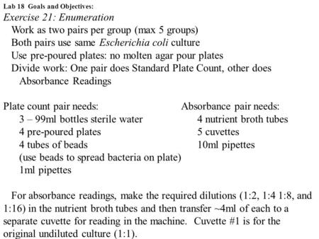 Lab 18 Goals and Objectives: Exercise 21: Enumeration Work as two pairs per group (max 5 groups) Both pairs use same Escherichia coli culture Use pre-poured.