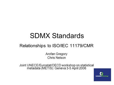SDMX Standards Relationships to ISO/IEC 11179/CMR Arofan Gregory Chris Nelson Joint UNECE/Eurostat/OECD workshop on statistical metadata (METIS): Geneva.