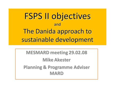 FSPS II objectives and The Danida approach to sustainable development MESMARD meeting 29.02.08 Mike Akester Planning & Programme Adviser MARD.