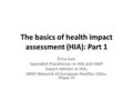 The basics of health impact assessment (HIA): Part 1 Erica Ison Specialist Practitioner in HIA and HiAP Expert Adviser in HIA, WHO Network of European.