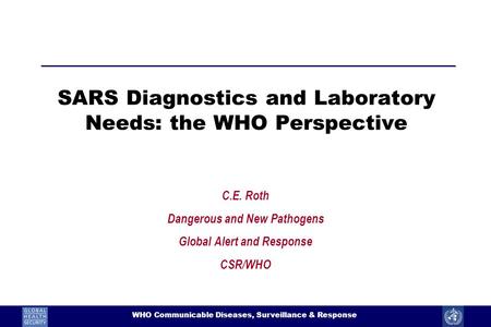 1 WHO Communicable Diseases, Surveillance & Response SARS Diagnostics and Laboratory Needs: the WHO Perspective C.E. Roth Dangerous and New Pathogens Global.
