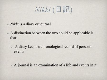 Nikki ( 日記 ) Nikki is a diary or journal A distinction between the two could be applicable is that: A diary keeps a chronological record of personal events.