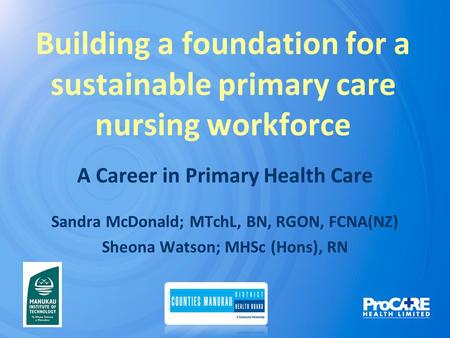 Building a foundation for a sustainable primary care nursing workforce A Career in Primary Health Care Sandra McDonald; MTchL, BN, RGON, FCNA(NZ) Sheona.