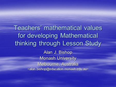 Teachers’ mathematical values for developing Mathematical thinking through Lesson Study Alan J. Bishop Monash University Melbourne, Australia