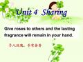 Give roses to others and the lasting fragrance will remain in your hand. 予人玫瑰，手有余香 Unit 4 Sharing.