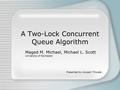 A Two-Lock Concurrent Queue Algorithm Maged M. Michael, Michael L. Scott University of Rochester Presented by Hussain Tinwala.