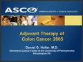 Adjuvant Therapy of Colon Cancer 2005 Daniel G. Haller, M.D. Abramson Cancer Center at the University of Pennsylvania Philadelphia PA.