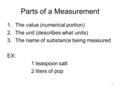 1 Parts of a Measurement 1.The value (numerical portion) 2.The unit (describes what units) 3.The name of substance being measured EX: 1 teaspoon salt 2.