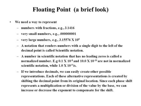 Floating Point (a brief look) We need a way to represent –numbers with fractions, e.g., 3.1416 –very small numbers, e.g.,.000000001 –very large numbers,