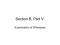 Section B, Part V: Examination of Witnesses. Credibility –Most of the information upon which the jurors/judge will decide your case will come from examination.