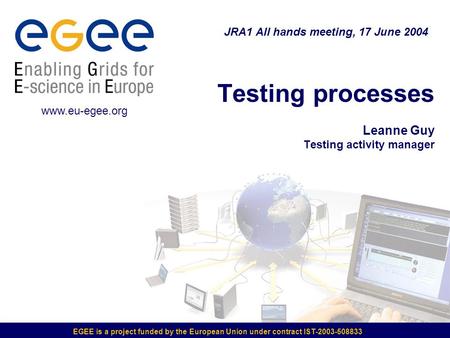 EGEE is a project funded by the European Union under contract IST-2003-508833 Testing processes Leanne Guy Testing activity manager JRA1 All hands meeting,