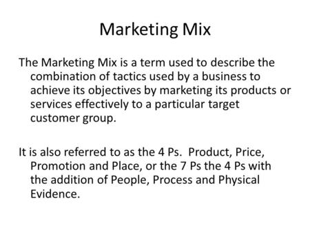 Marketing Mix The Marketing Mix is a term used to describe the combination of tactics used by a business to achieve its objectives by marketing its products.
