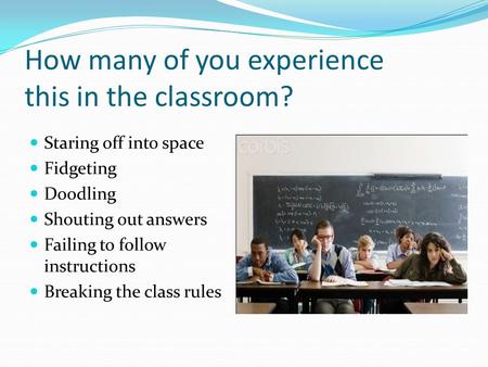 How many of you experience this in the classroom? Staring off into space Fidgeting Doodling Shouting out answers Failing to follow instructions Breaking.