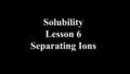 Solubility Lesson 6 Separating Ions. Positive ions react with negative ions to give a precipitate if they have low solubility. A precipitate can be separated.