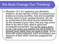 We Must Change Our Thinking! (Romans 12:1-3) I appeal to you therefore, brethren, by the mercies of God, to present your bodies as a living sacrifice,